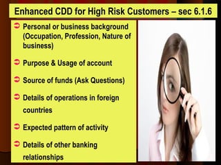 Enhanced CDD for High Risk Customers – sec 6.1.6
 Personal or business background
(Occupation, Profession, Nature of
business)
 Purpose & Usage of account
 Source of funds (Ask Questions)
 Details of operations in foreign
countries
 Expected pattern of activity
 Details of other banking
relationships
 