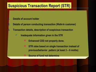 Suspicious Transaction Report (STR)
1. Details of account holder
2. Details of person conducting transaction (Walk-In customer)
3. Transaction details, description of suspicious transaction
 Inadequate information given in the STR
 Enhanced CDD not properly done.
 STR raise based on single transaction instead of
previous/behavior pattern (at least 3 – 6 moths)
 Source of fund not determine
 