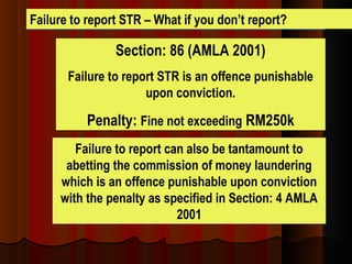 Failure to report STR – What if you don’t report?
Section: 86 (AMLA 2001)
Failure to report STR is an offence punishable
upon conviction.
Penalty: Fine not exceeding RM250k
Failure to report can also be tantamount to
abetting the commission of money laundering
which is an offence punishable upon conviction
with the penalty as specified in Section: 4 AMLA
2001
 