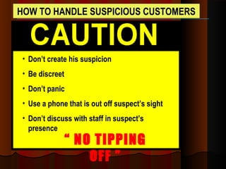 HOW TO HANDLE SUSPICIOUS CUSTOMERS
• Don’t create his suspicion
• Be discreet
• Don’t panic
• Use a phone that is out off suspect’s sight
• Don’t discuss with staff in suspect’s
presence
“ NO TIPPING
OFF ”
 