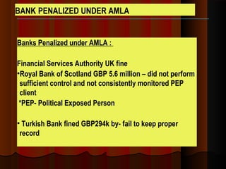 Banks Penalized under AMLA :
Financial Services Authority UK fine
•Royal Bank of Scotland GBP 5.6 million – did not perform
sufficient control and not consistently monitored PEP
client
*PEP- Political Exposed Person
• Turkish Bank fined GBP294k by- fail to keep proper
record
BANK PENALIZED UNDER AMLA
 
