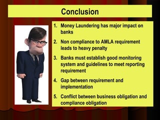 Conclusion
1. Money Laundering has major impact on
banks
2. Non compliance to AMLA requirement
leads to heavy penalty
3. Banks must establish good monitoring
system and guidelines to meet reporting
requirement
4. Gap between requirement and
implementation
5. Conflict between business obligation and
compliance obligation
 