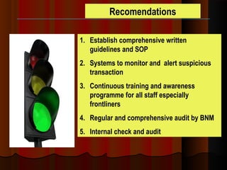 Recomendations
1. Establish comprehensive written
guidelines and SOP
2. Systems to monitor and alert suspicious
transaction
3. Continuous training and awareness
programme for all staff especially
frontliners
4. Regular and comprehensive audit by BNM
5. Internal check and audit
 