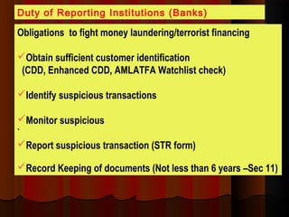 Obligations to fight money laundering/terrorist financing
Obtain sufficient customer identification
(CDD, Enhanced CDD, AMLATFA Watchlist check)
Identify suspicious transactions
Monitor suspicious
`
Report suspicious transaction (STR form)
Record Keeping of documents (Not less than 6 years –Sec 11)
Duty of Reporting Institutions (Banks)
 