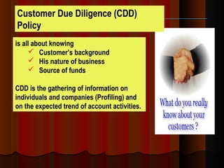 Customer Due Diligence (CDD)
Policy
is all about knowing
 Customer’s background
 His nature of business
 Source of funds
CDD is the gathering of information on
individuals and companies (Profiling) and
on the expected trend of account activities.
 