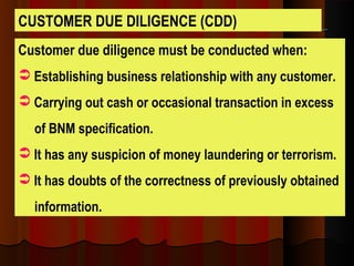 Customer due diligence must be conducted when:
 Establishing business relationship with any customer.
 Carrying out cash or occasional transaction in excess
of BNM specification.
 It has any suspicion of money laundering or terrorism.
 It has doubts of the correctness of previously obtained
information.
CUSTOMER DUE DILIGENCE (CDD)
 
