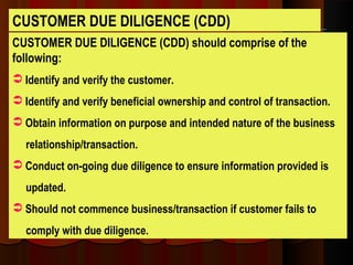 CUSTOMER DUE DILIGENCE (CDD) should comprise of the
following:
 Identify and verify the customer.
 Identify and verify beneficial ownership and control of transaction.
 Obtain information on purpose and intended nature of the business
relationship/transaction.
 Conduct on-going due diligence to ensure information provided is
updated.
 Should not commence business/transaction if customer fails to
comply with due diligence.
CUSTOMER DUE DILIGENCE (CDD)
 