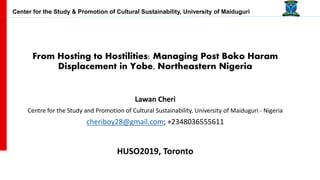 From Hosting to Hostilities: Managing Post Boko Haram
Displacement in Yobe, Northeastern Nigeria
Lawan Cheri
Centre for the Study and Promotion of Cultural Sustainability, University of Maiduguri - Nigeria
cheriboy28@gmail.com; +2348036555611
HUSO2019, Toronto
Center for the Study & Promotion of Cultural Sustainability, University of Maiduguri
 