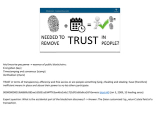 Blockchain Workspace www.blockchainworkspace.com 1
Blockchain - trustworthy proofs
+ =
TRUSTNEEDED	TO 
REMOVE
IN 
PEOPLE?
My	favourite	pet	peeve	->	essence	of	public	blockchains:	
Encryption	{key}	
Timestamping	and	consensus	{stamp}	
Verification	{check}	
TRUST	in	terms	of	transparency,	efficiency	and	free	access	or	are	people	something	lying,	cheating	and	stealing,	have	(therefore)	
inefficient	means	in	place	and	abuse	their	power	to	no	let	others	participate.	
000000000019d6689c085ae165831e934ff763ae46a2a6c172b3f1b60a8ce26f	Genesis	block	#0	(Jan	3,	2009,	10	leading	zeros)	
Expert	question:	What	is	the	accidental	part	of	the	blockchain	discovery?	->	Answer:	The	(later	customized	‘op_return’)	data	field	of	a	
transaction.
 