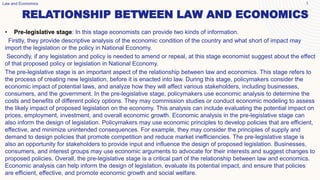 RELATIONSHIP BETWEEN LAW AND ECONOMICS
Law and Economics 1
• Pre-legislative stage: In this stage economists can provide two kinds of information.
Firstly, they provide descriptive analysis of the economic condition of the country and what short of impact may
import the legislation or the policy in National Economy.
Secondly, if any legislation and policy is needed to amend or repeal, at this stage economist suggest about the effect
of that proposed policy or legislation in National Economy.
The pre-legislative stage is an important aspect of the relationship between law and economics. This stage refers to
the process of creating new legislation, before it is enacted into law. During this stage, policymakers consider the
economic impact of potential laws, and analyze how they will affect various stakeholders, including businesses,
consumers, and the government. In the pre-legislative stage, policymakers use economic analysis to determine the
costs and benefits of different policy options. They may commission studies or conduct economic modeling to assess
the likely impact of proposed legislation on the economy. This analysis can include evaluating the potential impact on
prices, employment, investment, and overall economic growth. Economic analysis in the pre-legislative stage can
also inform the design of legislation. Policymakers may use economic principles to develop policies that are efficient,
effective, and minimize unintended consequences. For example, they may consider the principles of supply and
demand to design policies that promote competition and reduce market inefficiencies. The pre-legislative stage is
also an opportunity for stakeholders to provide input and influence the design of proposed legislation. Businesses,
consumers, and interest groups may use economic arguments to advocate for their interests and suggest changes to
proposed policies. Overall, the pre-legislative stage is a critical part of the relationship between law and economics.
Economic analysis can help inform the design of legislation, evaluate its potential impact, and ensure that policies
are efficient, effective, and promote economic growth and social welfare.
 