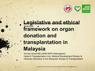 Legislative and ethical
framework on organ
donation and
transplantation in
Malaysia
Hirman Ismail MD (UKM) MPH (Nottingham)
Head of Transplantation Unit, Medical Development Division &
Honorary Secretary to the Malaysian Society of Transplantation
Copyrights 2016 Hirman Ismail | www.about.me/hirmanismail | hirmanmd@gmail.com
IMAM 18TH Annual Scientific Conference, 20 August 2016,
Seremban
 
