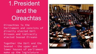 1.President
and the
Oireachtas
Oireachtas is the
Parliament and consists of
directly elected Dáil
Éireann and indirectly
elected Seanad Éireann
Together the Dáíl and the
Seanad - the upper and
lower houses of parliament
make up the legislature
 
