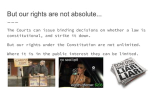 But our rights are not absolute...
The Courts can issue binding decisions on whether a law is
constitutional, and strike it down.
But our rights under the Constitution are not unlimited.
Where it is in the public interest they can be limited.
 
