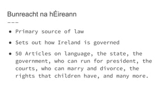 Bunreacht na hÉireann
● Primary source of law
● Sets out how Ireland is governed
● 50 Articles on language, the state, the
government, who can run for president, the
courts, who can marry and divorce, the
rights that children have, and many more.
 