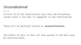 Unconstitutional
Article 15 of the Constitution says that the Oireachtas
cannot enact a law that is repugnant to the Constitution.
These will be declared invalid or unconstitutional.
The effect of this is that all laws passed in the Dáil must
be constitutional.
 