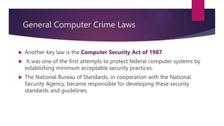 General Computer Crime Laws
 Another key law is the Computer Security Act of 1987.
 It was one of the first attempts to protect federal computer systems by
establishing minimum acceptable security practices.
 The National Bureau of Standards, in cooperation with the National
Security Agency, became responsible for developing these security
standards and guidelines.
 