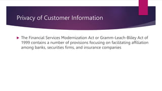 Privacy of Customer Information
 The Financial Services Modernization Act or Gramm-Leach-Bliley Act of
1999 contains a number of provisions focusing on facilitating affiliation
among banks, securities firms, and insurance companies
 