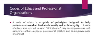Codes of Ethics and Professional
Organizations
 A code of ethics is a guide of principles designed to help
professionals conduct business honestly and with integrity. ... A code
of ethics, also referred to as an "ethical code," may encompass areas such
as business ethics, a code of professional practice, and an employee code
of conduct
 