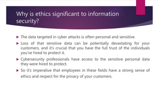 Why is ethics significant to information
security?
 The data targeted in cyber attacks is often personal and sensitive.
 Loss of that sensitive data can be potentially devastating for your
customers, and it’s crucial that you have the full trust of the individuals
you’ve hired to protect it.
 Cybersecurity professionals have access to the sensitive personal data
they were hired to protect.
 So it’s imperative that employees in these fields have a strong sense of
ethics and respect for the privacy of your customers.
 