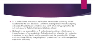  As IT professionals, what should we do when we encounter potentially unclear
situations like the ones described? Sometimes existing laws or institutional policy
will guide ethical behavior; sometimes they won't. What many people often do
not understand is that what is legal is not always ethical.
 I believe it is our responsibility as IT professionals to act in an ethical manner in
the performance of our work duties. To inadvertently do otherwise risks losing the
trust of our students, faculty, staff, communities, and the general public. Without
such trust I have difficulty imagining how IT professionals can continue to perform
their duties effectively.
 