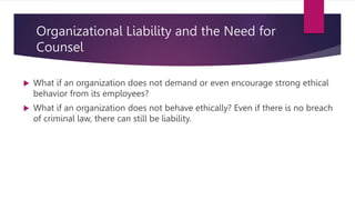 Organizational Liability and the Need for
Counsel
 What if an organization does not demand or even encourage strong ethical
behavior from its employees?
 What if an organization does not behave ethically? Even if there is no breach
of criminal law, there can still be liability.
 