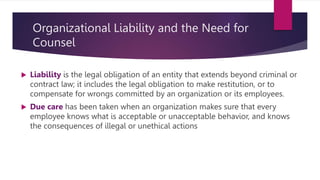 Organizational Liability and the Need for
Counsel
 Liability is the legal obligation of an entity that extends beyond criminal or
contract law; it includes the legal obligation to make restitution, or to
compensate for wrongs committed by an organization or its employees.
 Due care has been taken when an organization makes sure that every
employee knows what is acceptable or unacceptable behavior, and knows
the consequences of illegal or unethical actions
 