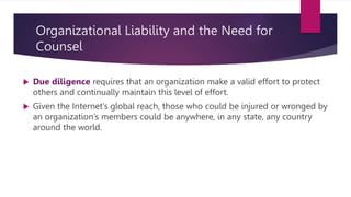 Organizational Liability and the Need for
Counsel
 Due diligence requires that an organization make a valid effort to protect
others and continually maintain this level of effort.
 Given the Internet’s global reach, those who could be injured or wronged by
an organization’s members could be anywhere, in any state, any country
around the world.
 