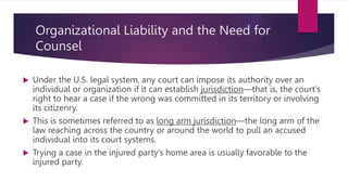 Organizational Liability and the Need for
Counsel
 Under the U.S. legal system, any court can impose its authority over an
individual or organization if it can establish jurisdiction—that is, the court’s
right to hear a case if the wrong was committed in its territory or involving
its citizenry.
 This is sometimes referred to as long arm jurisdiction—the long arm of the
law reaching across the country or around the world to pull an accused
individual into its court systems.
 Trying a case in the injured party’s home area is usually favorable to the
injured party.
 
