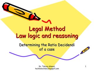 Legal Method
Law logic and reasoning
 Determining the Ratio Decidendi
            of a case



             Dr. Tabrez Ahmad,         1
         technolexindia.blogspot.com
 