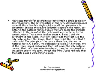 •   Now cases may differ according as they contain a single opinion or
    several opinions. The determination of the ratio decidendi becomes
    easier if there is only a single opinion or all the opinions are in
    agreement. In case the several judgments agree in the result, but
    differ in the material facts on which they are based the principle
    is limited to the sum of all the facts considered material by the
    various judges. Thus a case involves facts A, B and C and the
    defendant is held liable. The first judge finds that fact A is the
    only material fact, the second that B is material, the third that C
    is material. The principle of the case is therefore, that on the
    material facts A, B and C the defendant is liable. If, however, two
    of the three judges had agreed that fact A was the only material
    one and that the others were immaterial, then the case would be a
    precedent one on this point, though the third Judge had held that
    the facts B and C were material ones.




                                 Dr. Tabrez Ahmad,                        10
                             technolexindia.blogspot.com
 