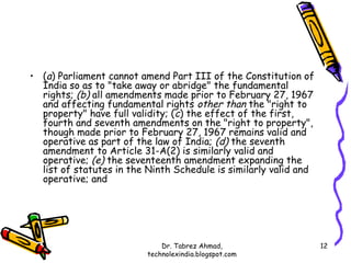• (a) Parliament cannot amend Part III of the Constitution of
  India so as to "take away or abridge" the fundamental
  rights; (b) all amendments made prior to February 27, 1967
  and affecting fundamental rights other than the "right to
  property" have full validity; (c) the effect of the first,
  fourth and seventh amendments on the "right to property",
  though made prior to February 27, 1967 remains valid and
  operative as part of the law of India; (d) the seventh
  amendment to Article 31-A(2) is similarly valid and
  operative; (e) the seventeenth amendment expanding the
  list of statutes in the Ninth Schedule is similarly valid and
  operative; and




                              Dr. Tabrez Ahmad,                   12
                          technolexindia.blogspot.com
 