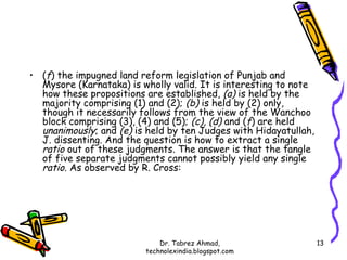 • (f) the impugned land reform legislation of Punjab and
  Mysore (Karnataka) is wholly valid. It is interesting to note
  how these propositions are established, (a) is held by the
  majority comprising (1) and (2); (b) is held by (2) only,
  though it necessarily follows from the view of the Wanchoo
  block comprising (3), (4) and (5); (c), (d) and (f) are held
  unanimously; and (e) is held by ten Judges with Hidayatullah,
  J. dissenting. And the question is how to extract a single
  ratio out of these judgments. The answer is that the tangle
  of five separate judgments cannot possibly yield any single
  ratio. As observed by R. Cross:




                             Dr. Tabrez Ahmad,                    13
                         technolexindia.blogspot.com
 