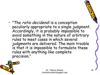 • "The ratio decidendi is a conception
  peculiarly appropriate to a single judgment.
  Accordingly, it is probably impossible to
  avoid something in the nature of arbitrary
  rules to meet cases in which several
  judgments are delivered. The main trouble
  is that it is impossible to formulate these
  rules with anything like complete
  precision."


                      Dr. Tabrez Ahmad,          14
                  technolexindia.blogspot.com
 