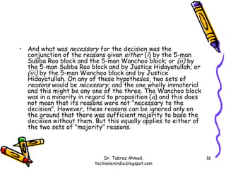 • And what was necessary for the decision was the
  conjunction of the reasons given either (i) by the 5-man
  Subba Rao block and the 5-man Wanchoo block; or (ii) by
  the 5-man Subba Rao block and by Justice Hidayatullah; or
  (iii) by the 5-man Wanchoo block and by Justice
  Hidayatullah. On any of these hypotheses, two sets of
  reasons would be necessary; and the one wholly immaterial
  and this might be any one of the three. The Wanchoo block
  was in a minority in regard to proposition (a) and this does
  not mean that its reasons were not "necessary to the
  decision". However, these reasons can be ignored only on
  the ground that there was sufficient majority to base the
  decision without them. But this equally applies to either of
  the two sets of "majority" reasons.



                             Dr. Tabrez Ahmad,                   16
                         technolexindia.blogspot.com
 