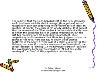 •   The result is that the first supposed test of the ratio decidendi
    would lead to an insoluble choice amongst three pairs of sets of
    reasons with each pair comprising two different sets of ideas. In
    practice, of course, the choice is not wholly insoluble. It is evident
    that the reasons of the Wanchoo block are inconsistent with those
    of either the Subba Rao block or Justice Hidayatullah. But the
    last two reasonings are not necessarily inconsistent. Their
    compatibility tends to assume that these two judgments form the
    source of the ratio. Here one may hold with Chief Justice
    Centlivres in the South African case of Fellner v. Minister of the
    Interior, that even if a case has no apparent ratio decidendi, the
    actual "decision" is "binding". In the narrowest sense of "decision",
    this gives binding force only to proposition ( f); but on a wider
    meaning of "decision" all the propositions are binding.




                                  Dr. Tabrez Ahmad,                          17
                              technolexindia.blogspot.com
 