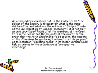 • As observed by Greenbery S.A. in the Fellner case: "The
  object of the enquiry is to ascertain what is the ratio
  decidendi and not what are the opinions of Judges. Insofar
  as the law is built up by judicial (precedent), it is not built
  up on a counting of heads of all the members of the Court.
  It is in the reasons of the majority of the Court for the
  order that the ratio decidendi is to be sought, the reasons
  of the dissenting Judges being irrelevant for this purpose"
  In this context, "counting heads" in its looser version would
  help us only as to the acceptance of "prospective
  overruling".




                              Dr. Tabrez Ahmad,                     19
                          technolexindia.blogspot.com
 