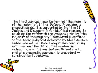 • The third approach may be termed "the majority
  of the majority". If the Golaknath decision is
  proposition (a), it is supported by 6 of the 11
  Judges and 5 support it for identical reasons. By
  equating the ratio with the reasons given by "the
  majority of the majority", Golaknath is confined
  to the single judgment delivered by Chief Justice
  Subba Rao with Justice Hidayatullah concurring
  with him. And the difficulties involved in
  extracting a ratio from Golaknath lead one to
  prefer a pragmatic approach to precedent —
  construction to rationes


                         Dr. Tabrez Ahmad,            20
                     technolexindia.blogspot.com
 