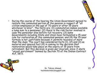 •   During the course of the hearing the Union Government agreed to
    restore the commuted portion of the pension in respect of "all
    civilian employees at the age of 70 years or after 15 years
    whichever is later". The facts are: (1) commutation makes available
    a lump sum to a pensioner; (2) there is the risk factor involved in
    case the pensioner dies before full recovery; (3) some
    Governments including State and Union have formulated a 15-year
    rule for restoration of the commuted pension; and (4) the 15-year
    formula is not justifiable because it permits recovery of more
    than the dues. The court has considered facts (1), (2) and (3) as
    material and ignored fact (4) in coming to the decision that
    restoration would take place on the expiry of 15 years from
    retirement. But this decision is given per incuriam, since it abets
    "unjust enrichment" banned by Section 70 of the Indian Contract
    Act, 1872.




                                 Dr. Tabrez Ahmad,                        23
                             technolexindia.blogspot.com
 