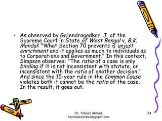 • As observed by Gajendragadkar, J. of the
  Supreme Court in State of West Bengal v. B.K.
  Mondal: "What Section 70 prevents is unjust
  enrichment and it applies as much to individuals as
  to Corporations and Government." In this context,
  Simpson observes: "The ratio of a case is only
  binding if it is not inconsistent with statute, or
  inconsistent with the ratio of another decision."
  And since the 15-year rule in the Common Cause
  violates both it cannot be the ratio of the case.
  In the result, it goes out.



                         Dr. Tabrez Ahmad,              24
                     technolexindia.blogspot.com
 