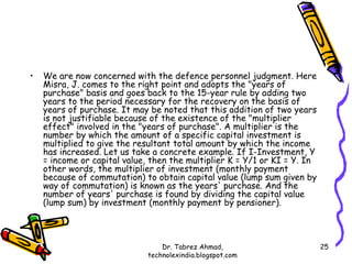 •   We are now concerned with the defence personnel judgment. Here
    Misra, J. comes to the right point and adopts the "years of
    purchase" basis and goes back to the 15-year rule by adding two
    years to the period necessary for the recovery on the basis of
    years of purchase. It may be noted that this addition of two years
    is not justifiable because of the existence of the "multiplier
    effect" involved in the "years of purchase". A multiplier is the
    number by which the amount of a specific capital investment is
    multiplied to give the resultant total amount by which the income
    has increased. Let us take a concrete example. If I-Investment, Y
    = income or capital value, then the multiplier K = Y/1 or KI = Y. In
    other words, the multiplier of investment (monthly payment
    because of commutation) to obtain capital value (lump sum given by
    way of commutation) is known as the years' purchase. And the
    number of years' purchase is found by dividing the capital value
    (lump sum) by investment (monthly payment by pensioner).



                                  Dr. Tabrez Ahmad,                        25
                              technolexindia.blogspot.com
 