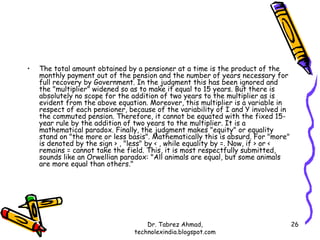 •   The total amount obtained by a pensioner at a time is the product of the
    monthly payment out of the pension and the number of years necessary for
    full recovery by Government. In the judgment this has been ignored and
    the "multiplier" widened so as to make it equal to 15 years. But there is
    absolutely no scope for the addition of two years to the multiplier as is
    evident from the above equation. Moreover, this multiplier is a variable in
    respect of each pensioner, because of the variability of I and Y involved in
    the commuted pension. Therefore, it cannot be equated with the fixed 15-
    year rule by the addition of two years to the multiplier. It is a
    mathematical paradox. Finally, the judgment makes "equity" or equality
    stand on "the more or less basis". Mathematically this is absurd. For "more"
    is denoted by the sign > , "less" by < , while equality by =. Now, if > or <
    remains = cannot take the field. This, it is most respectfully submitted,
    sounds like an Orwellian paradox: "All animals are equal, but some animals
    are more equal than others."




                                    Dr. Tabrez Ahmad,                              26
                                technolexindia.blogspot.com
 