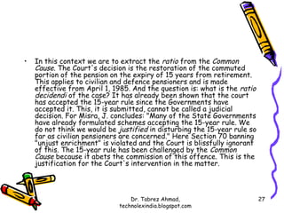 •   In this context we are to extract the ratio from the Common
    Cause. The Court's decision is the restoration of the commuted
    portion of the pension on the expiry of 15 years from retirement.
    This applies to civilian and defence pensioners and is made
    effective from April 1, 1985. And the question is: what is the ratio
    decidendi of the case? It has already been shown that the court
    has accepted the 15-year rule since the Governments have
    accepted it. This, it is submitted, cannot be called a judicial
    decision. For Misra, J. concludes: "Many of the State Governments
    have already formulated schemes accepting the 15-year rule. We
    do not think we would be justified in disturbing the 15-year rule so
    far as civilian pensioners are concerned." Here Section 70 banning
    "unjust enrichment" is violated and the Court is blissfully ignorant
    of this. The 15-year rule has been challenged by the Common
    Cause because it abets the commission of this offence. This is the
    justification for the Court's intervention in the matter.



                                 Dr. Tabrez Ahmad,                         27
                             technolexindia.blogspot.com
 