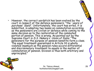 • However, the correct yardstick has been evolved by the
  court in respect of the defence pensioners: "the ' years of
  purchase' basis". Unfortunately, the court has erred, it is
  submitted, in adopting two bases on commutation according
  as the pensioners are civilian or defence while coming to the
  same decision as to the restoration of the commuted
  portion of pension. This is wrong. As pointed out by the
  Supreme Court in D.S. Nakara v. Union of India: "The
  pensioners for the purpose of pension benefits form a class.
  The equal treatment guaranteed in Article 14 is wholly
  violated inasmuch as the pension rules accord differential
  and discriminatory treatment to equals in the matter of
  commutation of pension. Division is thus both arbitrary and
  unprincipled."



                             Dr. Tabrez Ahmad,                    28
                         technolexindia.blogspot.com
 