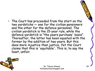 • The Court has proceeded from the start on the
  two yardsticks — one for the civilian pensioners
  and the other for the defence personnel. The
  civilian yardstick is the 15-year rule, while the
  defence yardstick is "the years purchase' basis".
  Thereafter, the latter has been equated with the
  former by the addition of two years. But this
  does more injustice than justice. Yet the Court
  claims that this is 'equitable'. This is, to say the
  least, unfair.



                          Dr. Tabrez Ahmad,              29
                      technolexindia.blogspot.com
 