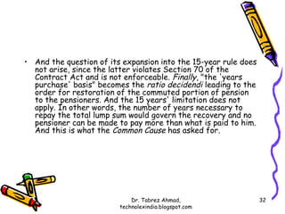 • And the question of its expansion into the 15-year rule does
  not arise, since the latter violates Section 70 of the
  Contract Act and is not enforceable. Finally, "the 'years
  purchase' basis" becomes the ratio decidendi leading to the
  order for restoration of the commuted portion of pension
  to the pensioners. And the 15 years' limitation does not
  apply. In other words, the number of years necessary to
  repay the total lump sum would govern the recovery and no
  pensioner can be made to pay more than what is paid to him.
  And this is what the Common Cause has asked for.




                             Dr. Tabrez Ahmad,                   32
                         technolexindia.blogspot.com
 