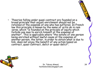• Theories falling under quasi-contract are founded on a
  broad principle that unjust enrichment should not be
  retained at the expense of one who has suffered. In French
  law this principle is known by the name of actio de in rem
  verso, which "is founded on the principle of equity which
  forbids one man to enrich himself at the expense of
  another". This is applicable where "the estate of one person
  being enriched without lawful cause at the expense of
  another person, the latter, in order to obtain what is due to
  him, does not enjoy the benefit of any action based on
  contract, quasi-contract, delict or quasi-delict".




                             Dr. Tabrez Ahmad,                    34
                         technolexindia.blogspot.com
 