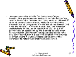 • Some recent codes provide for the return of unjust
  benefit. This may be seen in Article 123 of the Polish Code,
  Article 703 of the Japanese Civil Code, Articles 399-402 of
  the Civil Code of Soviet Russia, Article 62 of the Swiss
  Federal Code of Obligations, Article 812 of the German Civil
  Code and Article 179 of the Chinese Code. The American
  Restatement of the Law of Restitution, 1937 at p. 634
  provides for an accounting by the plaintiff as a condition
  for restitution. Lord Wright in England has pleaded for a
  new law of restitution in place of the fiction of the implied
  contract, where it is unreasonable and unjust for the
  defendant to retain the benefit he has received.




                             Dr. Tabrez Ahmad,                    35
                         technolexindia.blogspot.com
 