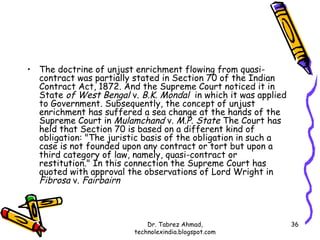 • The doctrine of unjust enrichment flowing from quasi-
  contract was partially stated in Section 70 of the Indian
  Contract Act, 1872. And the Supreme Court noticed it in
  State of West Bengal v. B.K. Mondal in which it was applied
  to Government. Subsequently, the concept of unjust
  enrichment has suffered a sea change at the hands of the
  Supreme Court in Mulamchand v. M.P. State The Court has
  held that Section 70 is based on a different kind of
  obligation: "The juristic basis of the obligation in such a
  case is not founded upon any contract or tort but upon a
  third category of law, namely, quasi-contract or
  restitution." In this connection the Supreme Court has
  quoted with approval the observations of Lord Wright in
  Fibrosa v. Fairbairn



                             Dr. Tabrez Ahmad,                  36
                         technolexindia.blogspot.com
 