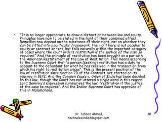 •   "It is no longer appropriate to draw a distinction between law and equity.
    Principles have now to be stated in the light of their combined effect.
    Remedies now depend on the substance of their right, not on whether they
    can be fitted into a particular framework . The right here is not peculiar to
    equity or contract or tort, but falls naturally within the important category
    of cases where the court orders restitution if the justice of the case so
    requires." And the principle of restitution has been brought on a par with
    the American Restatement of the Law of Restitution. This means according
    to the Supreme Court that "a person (seeking) restitution has a duty to
    account to the defendant for what he has received in the transaction from
    which his right to restitution arises". This is the present position of the
    law of restitution since Section 70 of the Contract Act started on its
    journey in 1872. And the Common Cause v. Union of India has been decided
    on this law, though the Court has not uttered a single word in this regard.
    Lord Denning's expression summarises the law: "restitution if the justice
    of the case so requires". And the Indian Supreme Court has approved of
    this in Mulamchand.




                                     Dr. Tabrez Ahmad,                              38
                                 technolexindia.blogspot.com
 