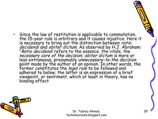 • Since the law of restitution is applicable to commutation,
  the 15-year rule is arbitrary and it causes injustice. Here it
  is necessary to bring out the distinction between ratio
  decidendi and obiter dictum. As observed by H.J. Abraham:
  "Ratio decidendi refers to the essence, the vitals, the
  necessary core of the decision; obiter dictum is more or
  less extraneous, presumably unnecessary-to-the decision
  point made by the author of an opinion. In other words, the
  former constitutes the legal rule to be followed and
  adhered to below; the latter is an expression of a brief
  viewpoint, or sentiment, which at least in theory, has no
  binding effect




                              Dr. Tabrez Ahmad,                    39
                          technolexindia.blogspot.com
 